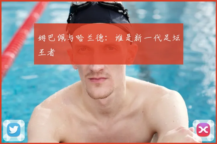 姆巴佩与哈兰德：谁是新一代足坛王者