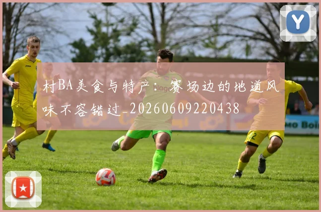 村BA美食与特产：赛场边的地道风味不容错过_20260609220438