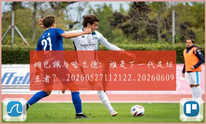 姆巴佩与哈兰德：谁是下一代足坛王者？_20260527112122_20260609132725