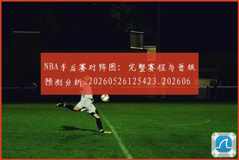NBA季后赛对阵图：完整赛程与晋级预测分析_20260526125423_20260606165700