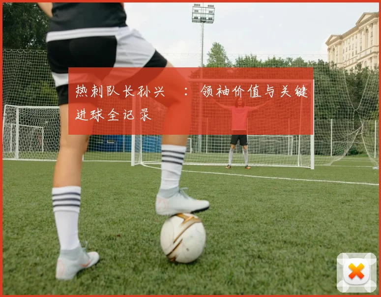 热刺队长孙兴慜：领袖价值与关键进球全记录