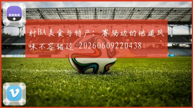 村BA美食与特产：赛场边的地道风味不容错过_20260609220438