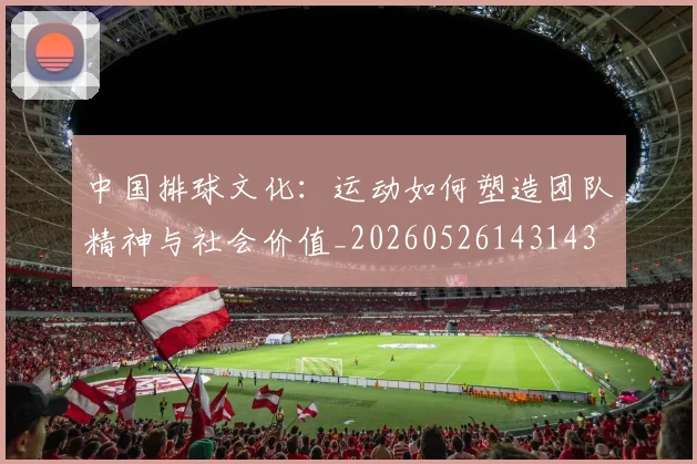 中国排球文化:运动如何塑造团队精神与社会价值_20260526143143