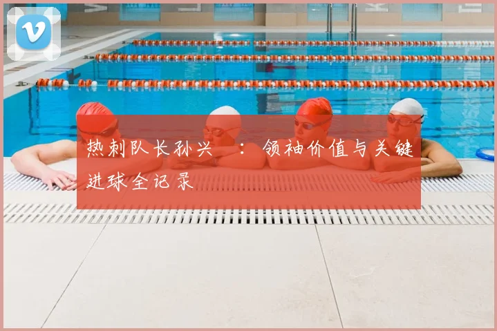 热刺队长孙兴慜：领袖价值与关键进球全记录